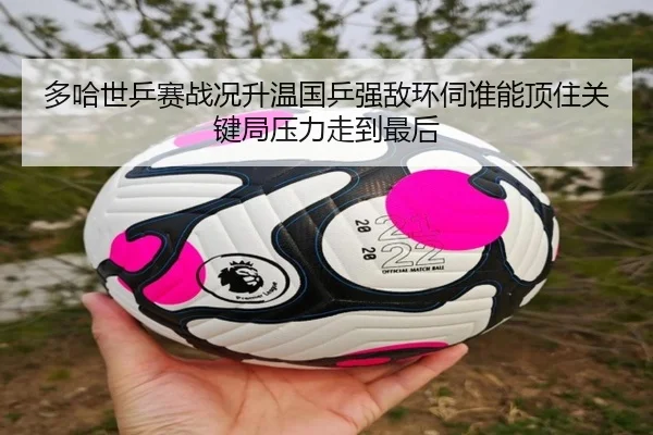多哈世乒赛战况升温国乒强敌环伺谁能顶住关键局压力走到最后